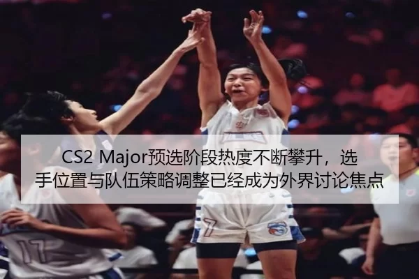 CS2 Major预选阶段热度不断攀升，选手位置与队伍策略调整已经成为外界讨论焦点