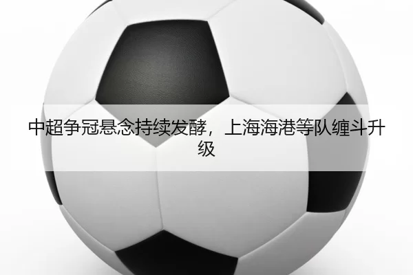 中超争冠悬念持续发酵，上海海港等队缠斗升级